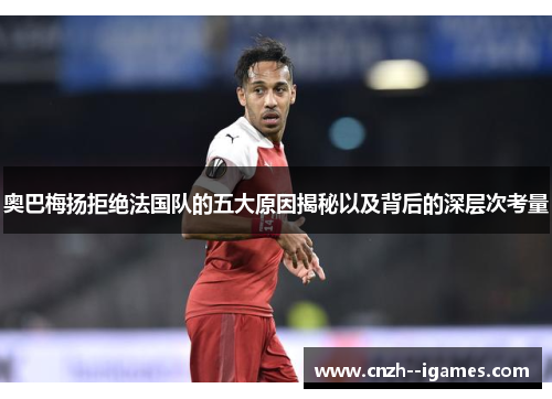 奥巴梅扬拒绝法国队的五大原因揭秘以及背后的深层次考量 奥巴梅扬拒绝法国队的五大原因揭秘以及背后的深层次考量