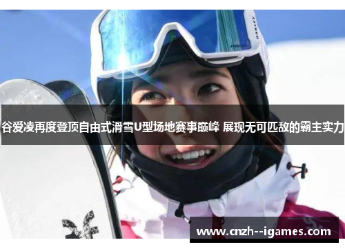 谷爱凌再度登顶自由式滑雪U型场地赛事巅峰 展现无可匹敌的霸主实力