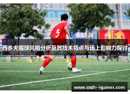 西多夫踢球风格分析及其技术特点与场上影响力探讨 西多夫踢球风格分析及其技术特点与场上影响力探讨