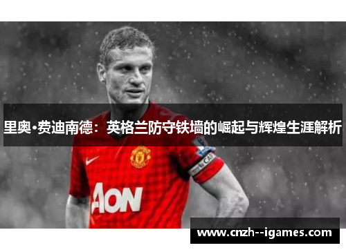 里奥·费迪南德:英格兰防守铁墙的崛起与辉煌生涯解析 里奥·费迪南德:英格兰防守铁墙的崛起与辉煌生涯解析