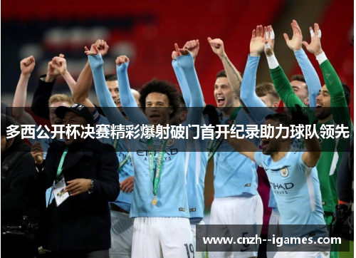 多西公开杯决赛精彩爆射破门首开纪录助力球队领先 多西公开杯决赛精彩爆射破门首开纪录助力球队领先