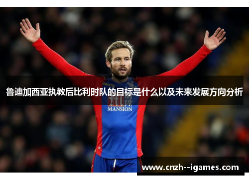 鲁迪加西亚执教后比利时队的目标是什么以及未来发展方向分析 鲁迪加西亚执教后比利时队的目标是什么以及未来发展方向分析